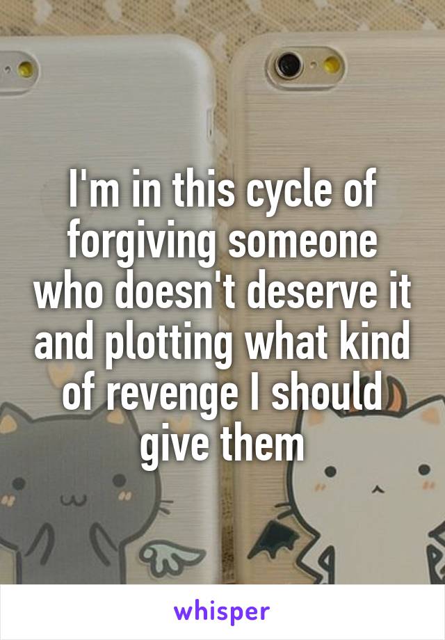 I'm in this cycle of forgiving someone who doesn't deserve it and plotting what kind of revenge I should give them