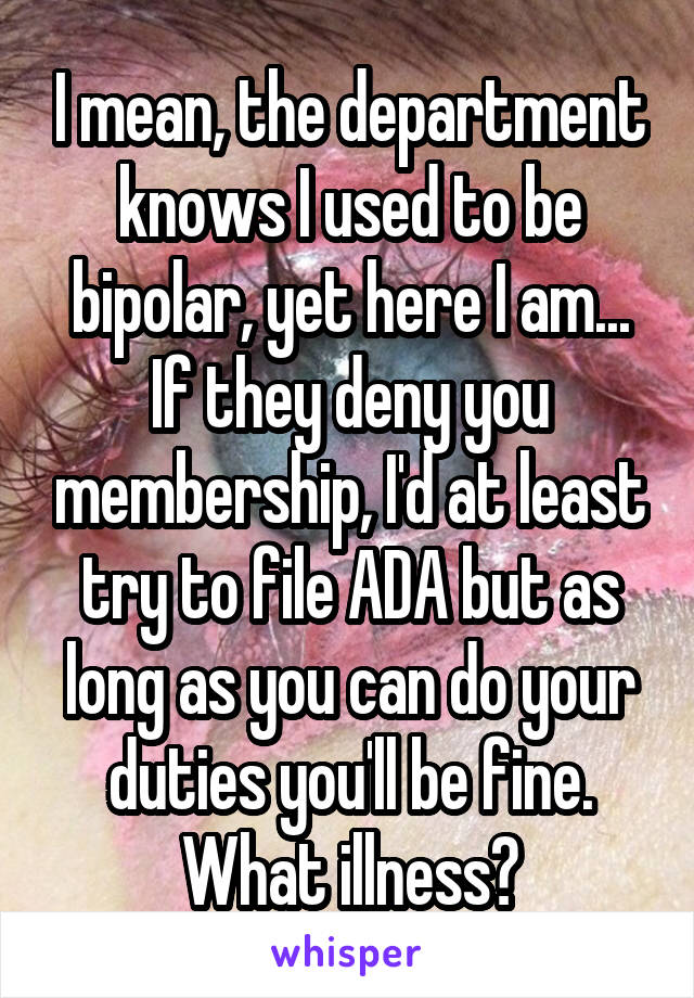 I mean, the department knows I used to be bipolar, yet here I am... If they deny you membership, I'd at least try to file ADA but as long as you can do your duties you'll be fine. What illness?