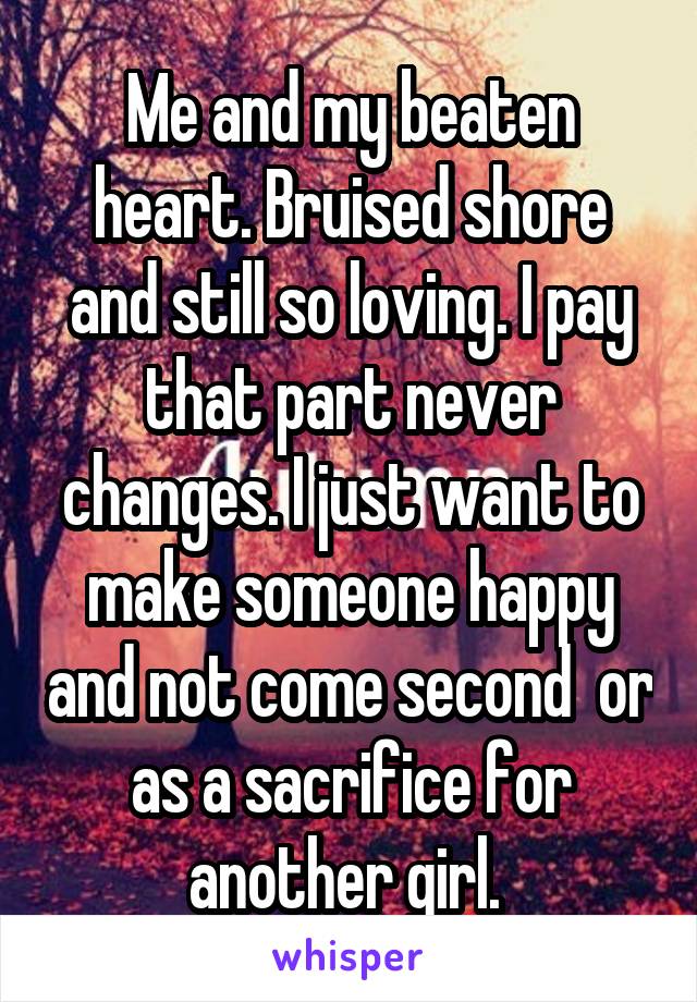 Me and my beaten heart. Bruised shore and still so loving. I pay that part never changes. I just want to make someone happy and not come second  or as a sacrifice for another girl. 