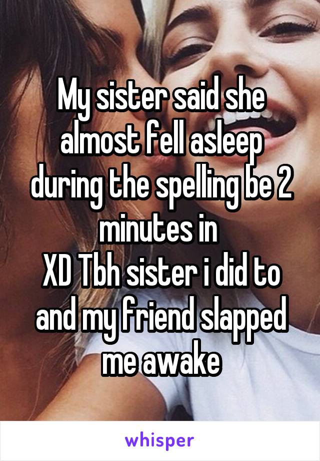 My sister said she almost fell asleep during the spelling be 2 minutes in 
XD Tbh sister i did to and my friend slapped me awake