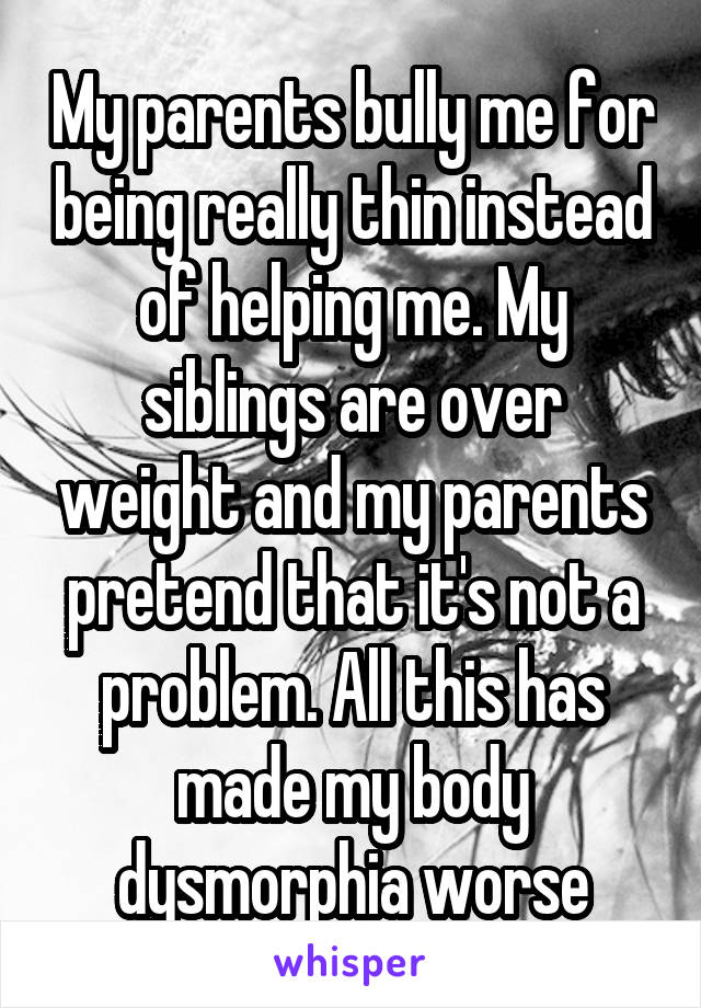 My parents bully me for being really thin instead of helping me. My siblings are over weight and my parents pretend that it's not a problem. All this has made my body dysmorphia worse