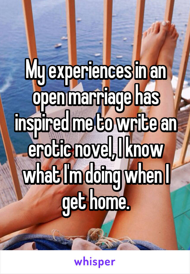 My experiences in an open marriage has inspired me to write an erotic novel, I know what I'm doing when I get home.