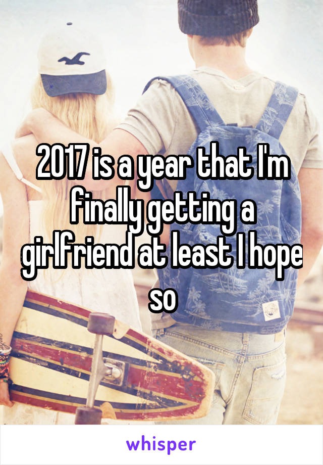 2017 is a year that I'm finally getting a girlfriend at least I hope so