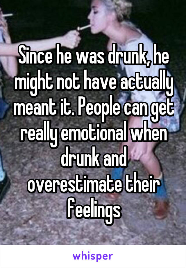 Since he was drunk, he might not have actually meant it. People can get really emotional when drunk and overestimate their feelings