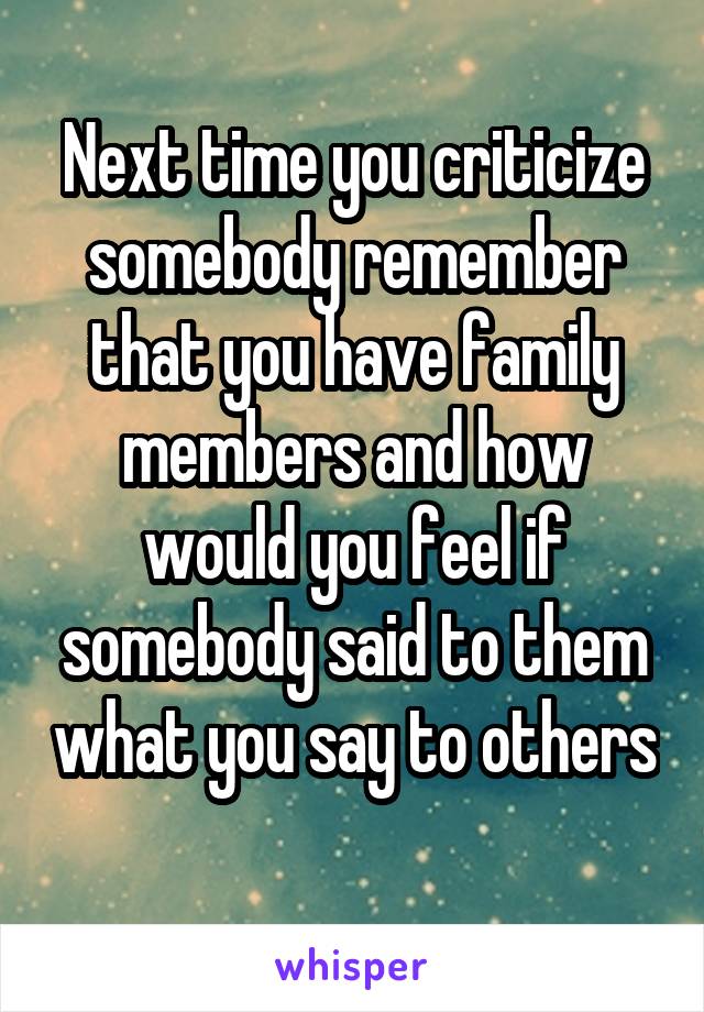 Next time you criticize somebody remember that you have family members and how would you feel if somebody said to them what you say to others 