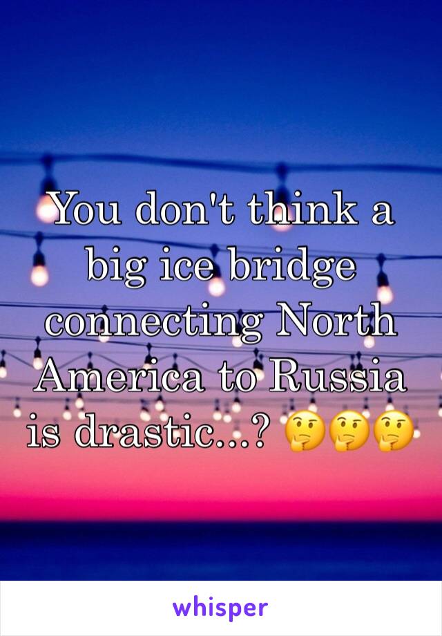 You don't think a big ice bridge connecting North America to Russia is drastic...? 🤔🤔🤔