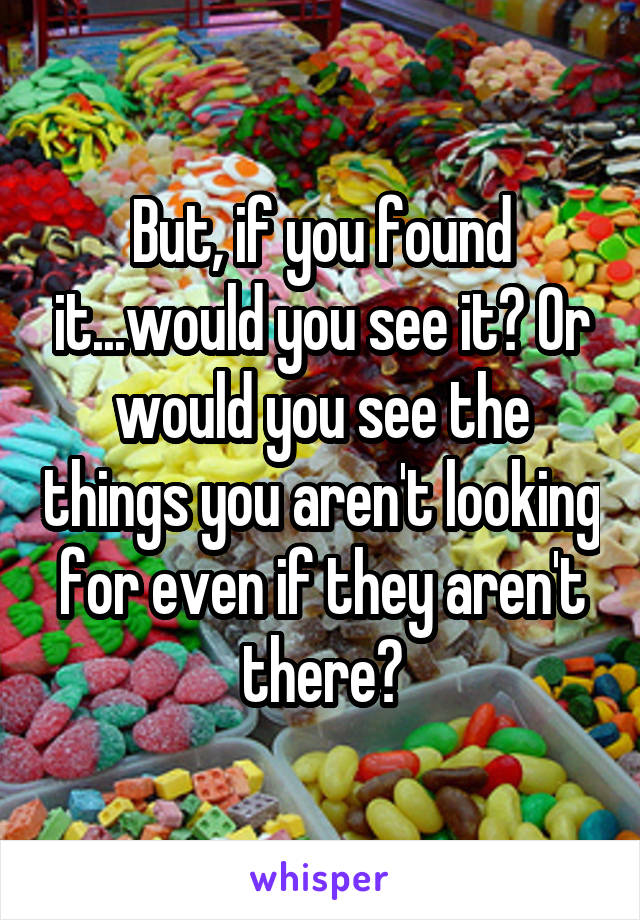 But, if you found it...would you see it? Or would you see the things you aren't looking for even if they aren't there?