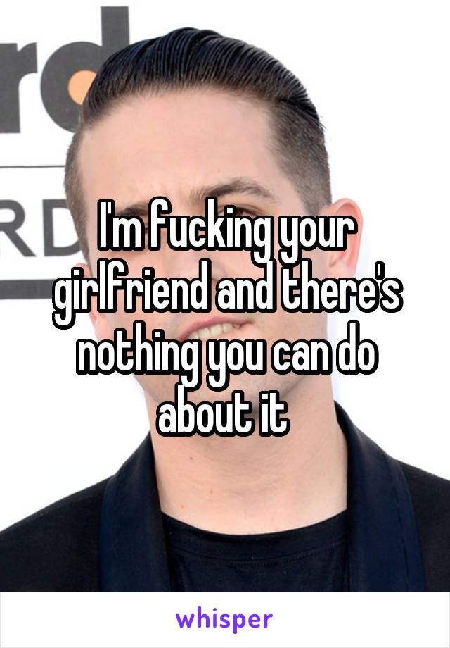 I'm fucking your girlfriend and there's nothing you can do about it 