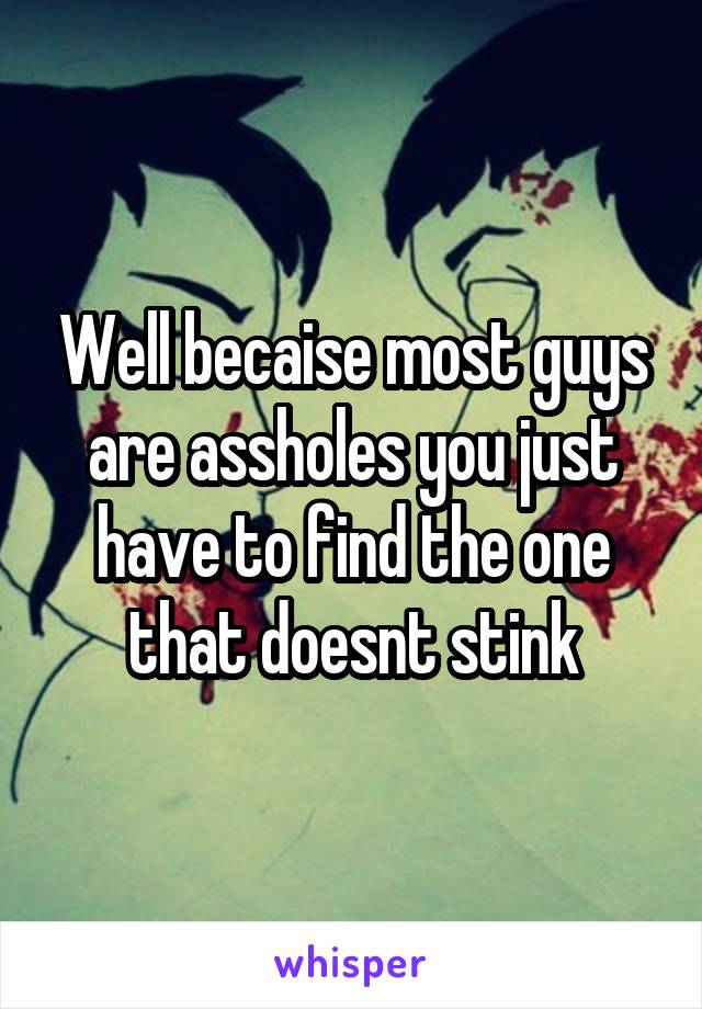 Well becaise most guys are assholes you just have to find the one that doesnt stink