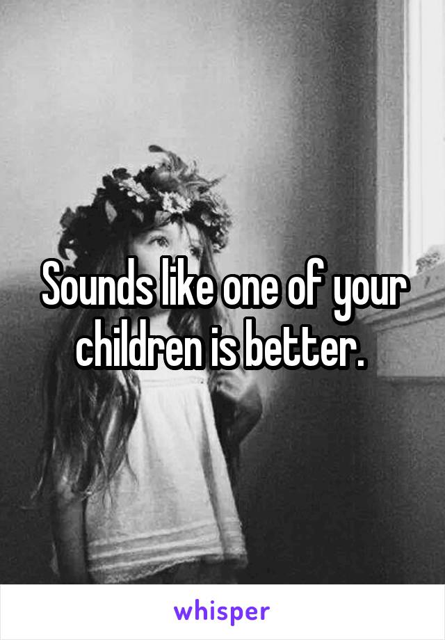 Sounds like one of your children is better. 