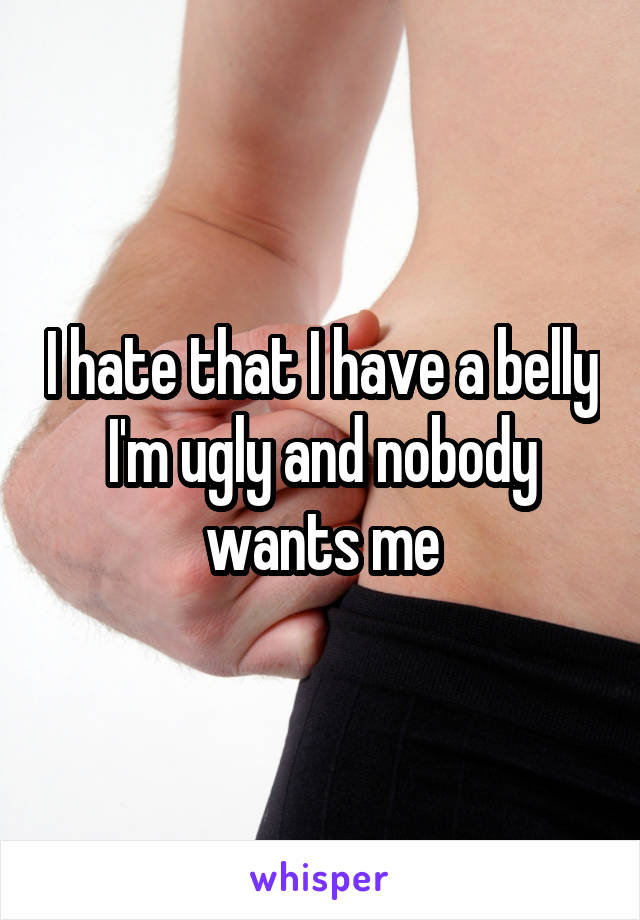 I hate that I have a belly I'm ugly and nobody wants me