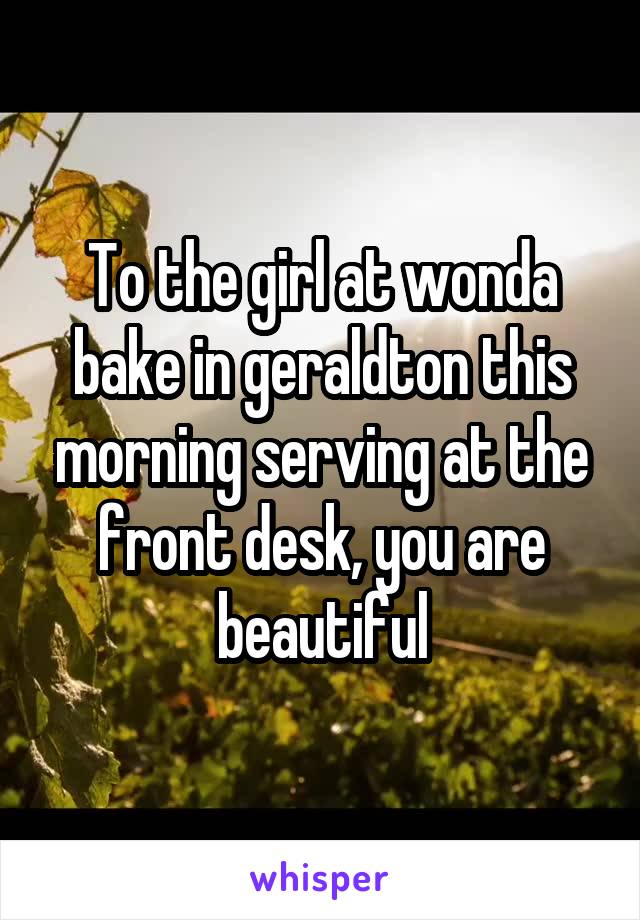 To the girl at wonda bake in geraldton this morning serving at the front desk, you are beautiful