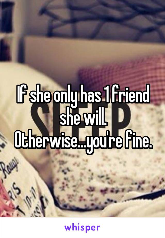 If she only has 1 friend she will. Otherwise...you're fine.