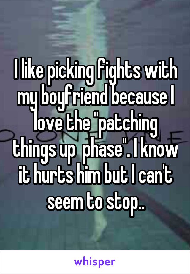 I like picking fights with my boyfriend because I love the "patching things up  phase". I know it hurts him but I can't seem to stop..