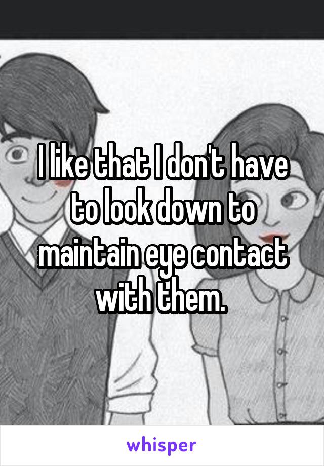 I like that I don't have to look down to maintain eye contact with them. 