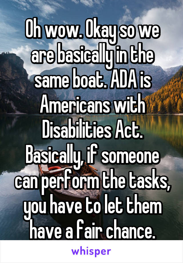 Oh wow. Okay so we are basically in the same boat. ADA is Americans with Disabilities Act. Basically, if someone can perform the tasks, you have to let them have a fair chance.