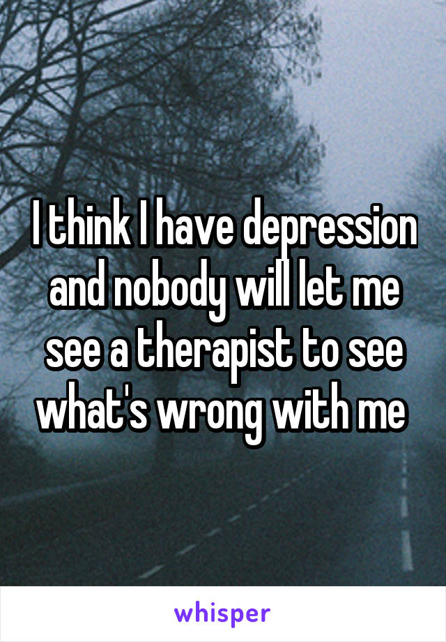 I think I have depression and nobody will let me see a therapist to see what's wrong with me 