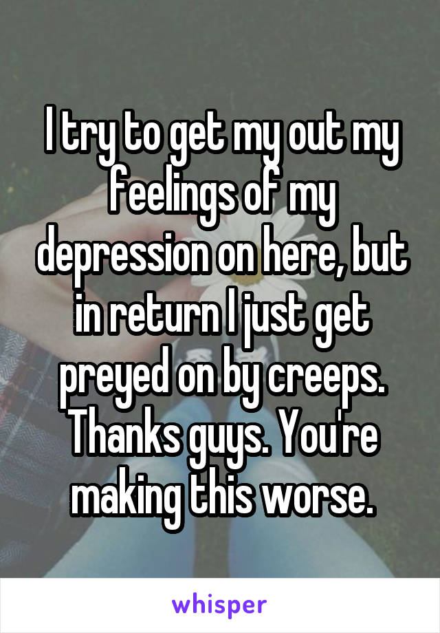 I try to get my out my feelings of my depression on here, but in return I just get preyed on by creeps. Thanks guys. You're making this worse.