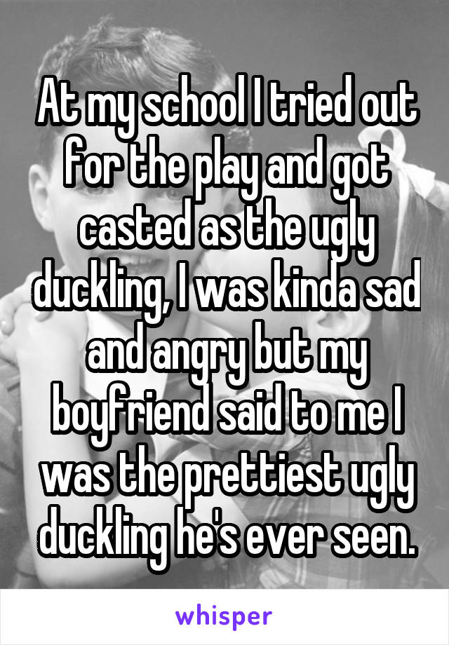 At my school I tried out for the play and got casted as the ugly duckling, I was kinda sad and angry but my boyfriend said to me I was the prettiest ugly duckling he's ever seen.