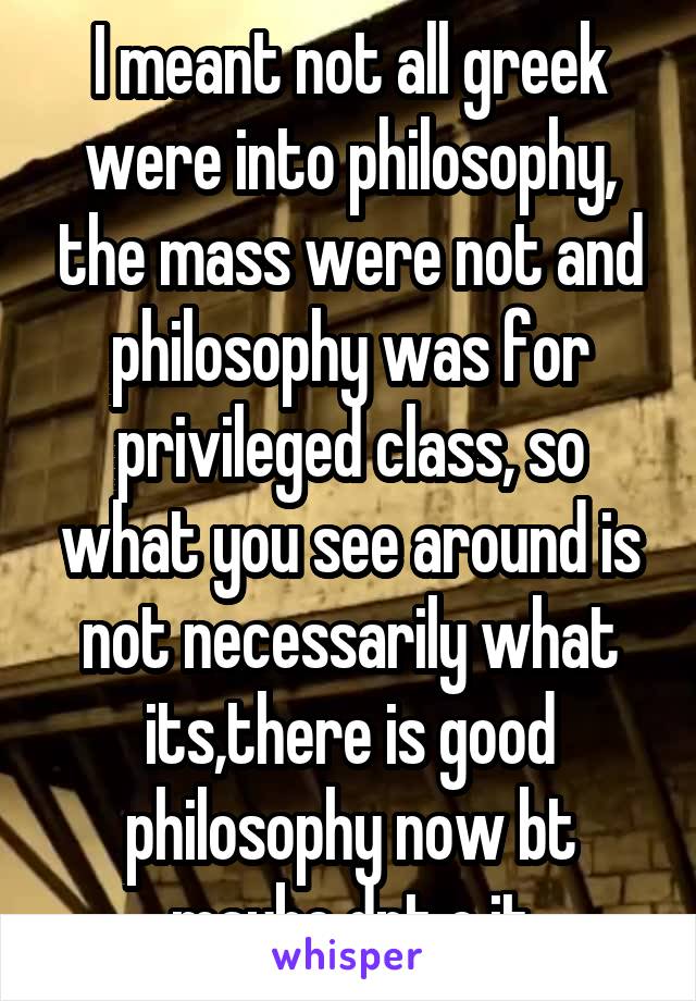 I meant not all greek were into philosophy, the mass were not and philosophy was for privileged class, so what you see around is not necessarily what its,there is good philosophy now bt maybe dnt c it