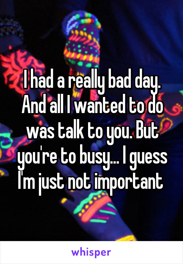 I had a really bad day. And all I wanted to do was talk to you. But you're to busy... I guess I'm just not important 