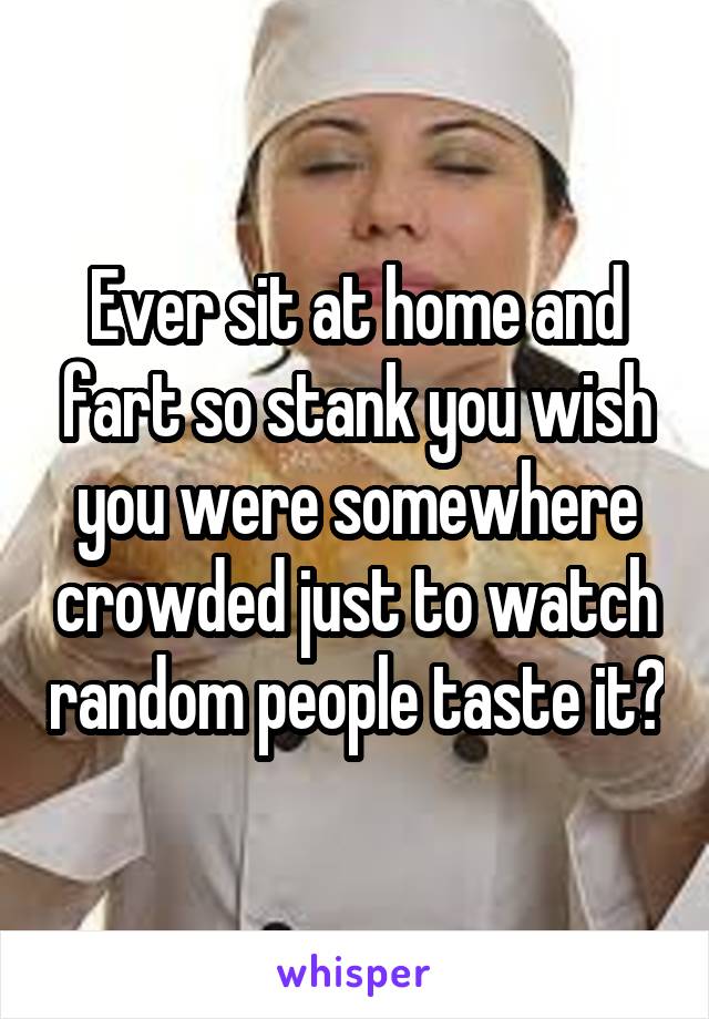 Ever sit at home and fart so stank you wish you were somewhere crowded just to watch random people taste it?