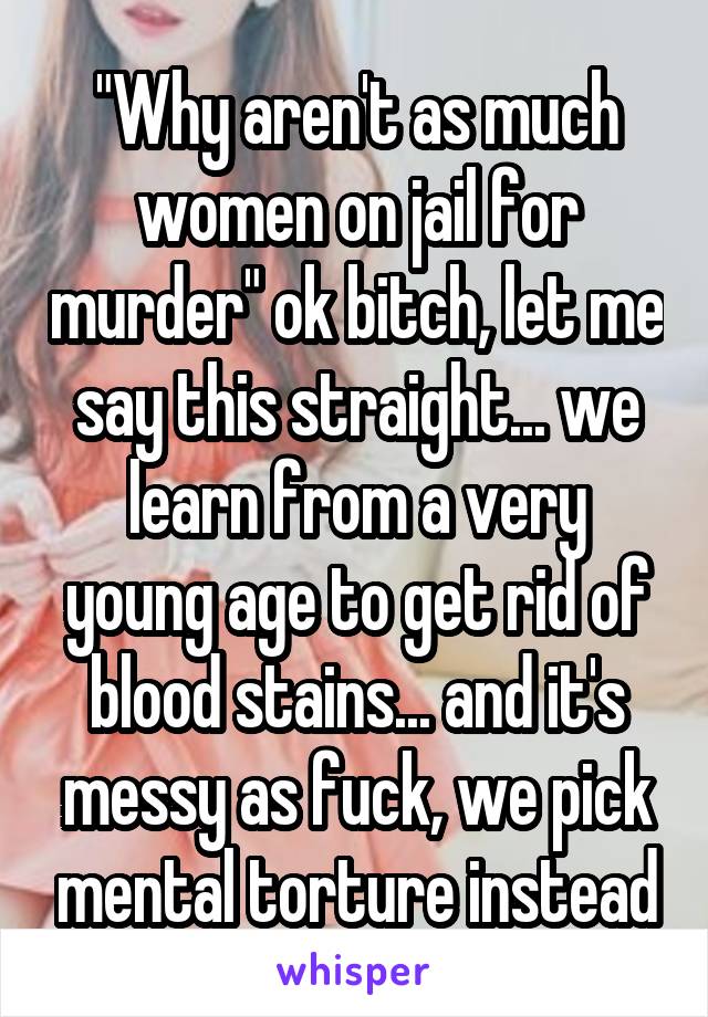 "Why aren't as much women on jail for murder" ok bitch, let me say this straight... we learn from a very young age to get rid of blood stains... and it's messy as fuck, we pick mental torture instead