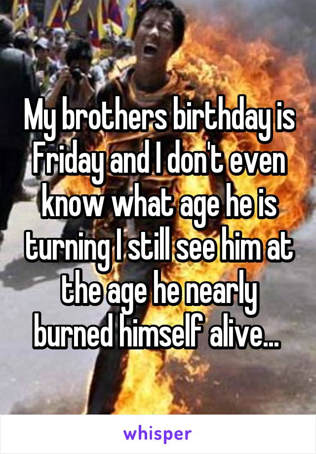 My brothers birthday is Friday and I don't even know what age he is turning I still see him at the age he nearly burned himself alive... 