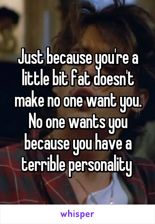 Just because you're a little bit fat doesn't make no one want you. No one wants you because you have a terrible personality 