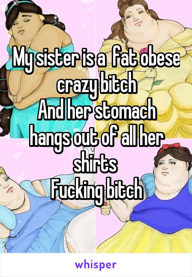 My sister is a  fat obese crazy bitch
And her stomach hangs out of all her shirts 
Fucking bitch
