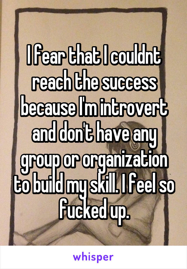 I fear that I couldnt reach the success because I'm introvert and don't have any group or organization to build my skill. I feel so fucked up.