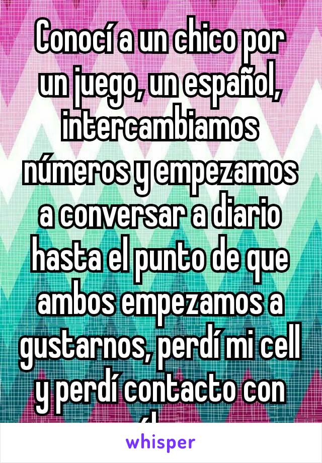 Conocí a un chico por un juego, un español, intercambiamos números y empezamos a conversar a diario hasta el punto de que ambos empezamos a gustarnos, perdí mi cell y perdí contacto con él :c