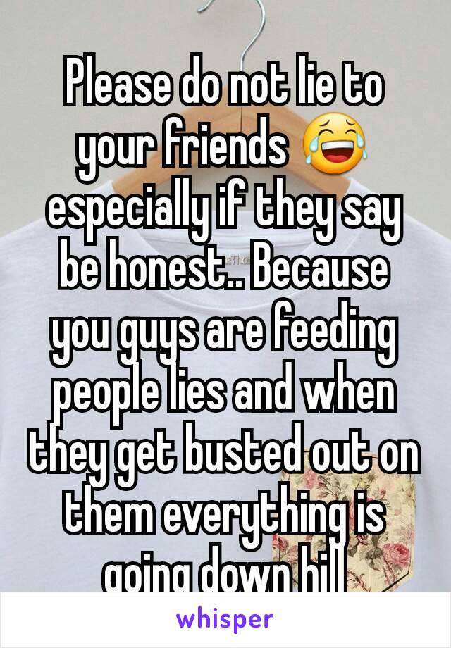 Please do not lie to your friends 😂 especially if they say be honest.. Because you guys are feeding people lies and when they get busted out on them everything is going down hill