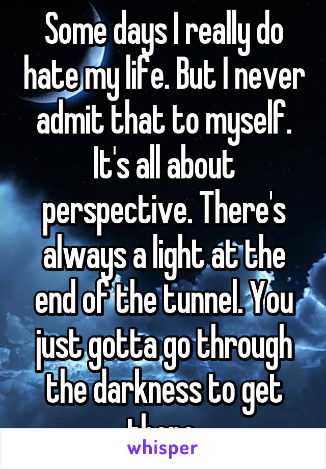 Some days I really do hate my life. But I never admit that to myself. It's all about perspective. There's always a light at the end of the tunnel. You just gotta go through the darkness to get there 