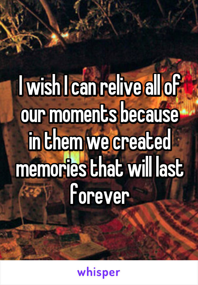 I wish I can relive all of our moments because in them we created memories that will last forever