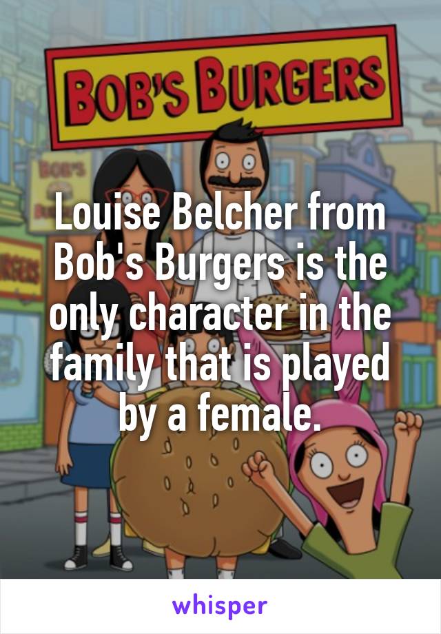 Louise Belcher from Bob's Burgers is the only character in the family that is played by a female.