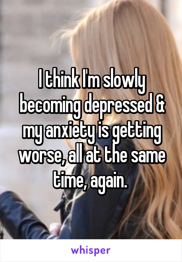 I think I'm slowly becoming depressed & my anxiety is getting worse, all at the same time, again. 