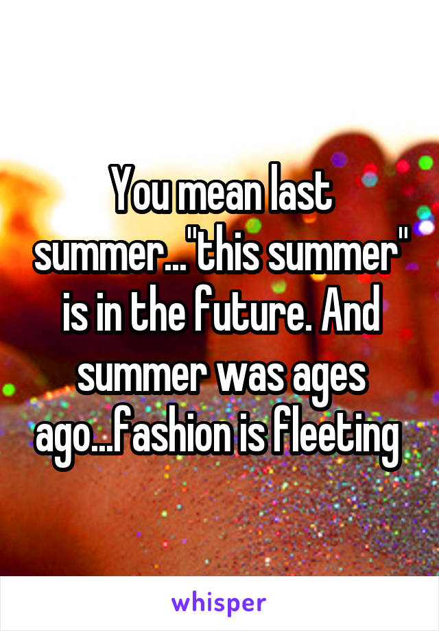 You mean last summer..."this summer" is in the future. And summer was ages ago...fashion is fleeting 