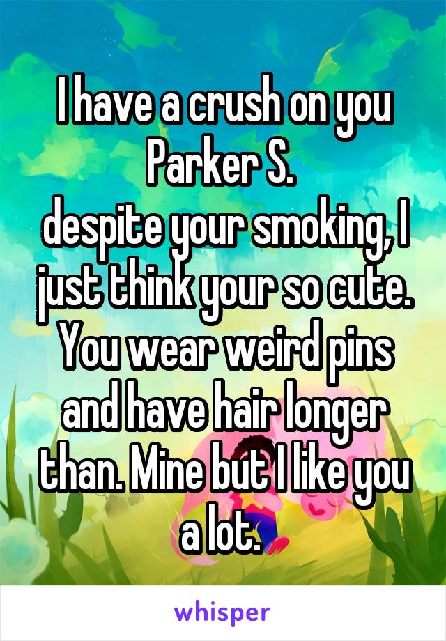 I have a crush on you Parker S. 
despite your smoking, I just think your so cute. You wear weird pins and have hair longer than. Mine but I like you a lot. 