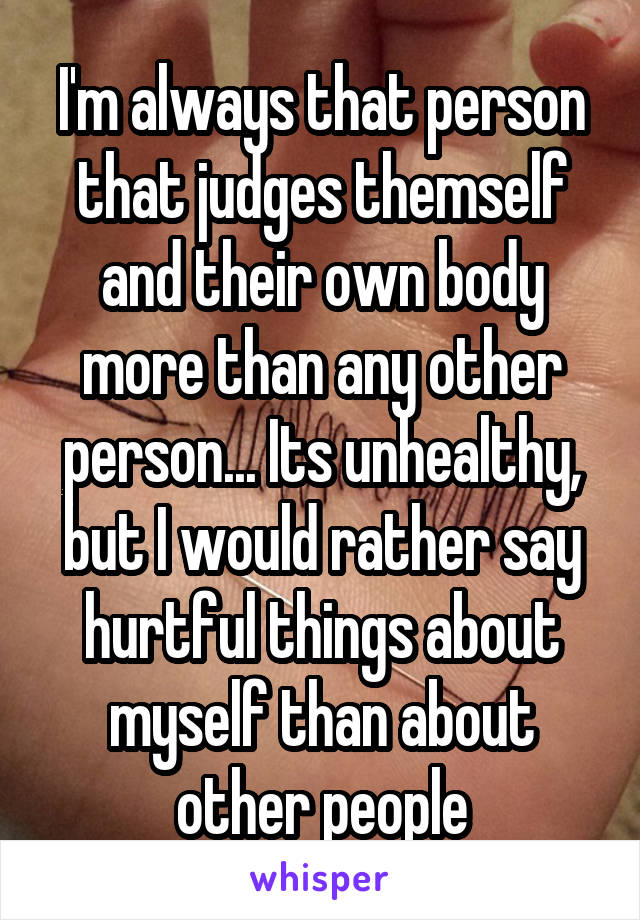 I'm always that person that judges themself and their own body more than any other person... Its unhealthy, but I would rather say hurtful things about myself than about other people