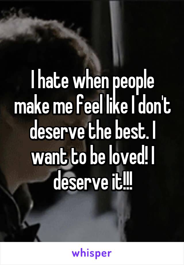 I hate when people make me feel like I don't deserve the best. I want to be loved! I deserve it!!!