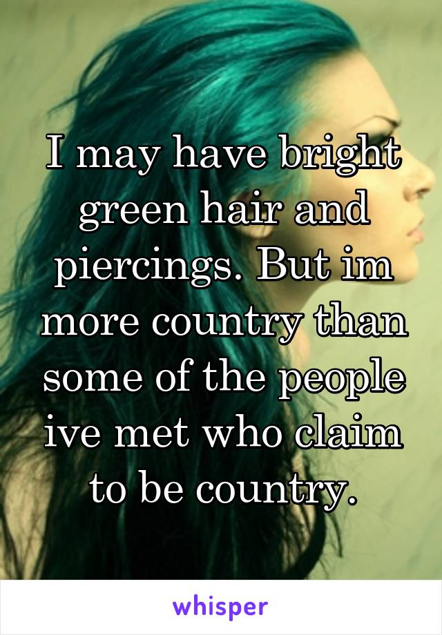 I may have bright green hair and piercings. But im more country than some of the people ive met who claim to be country.