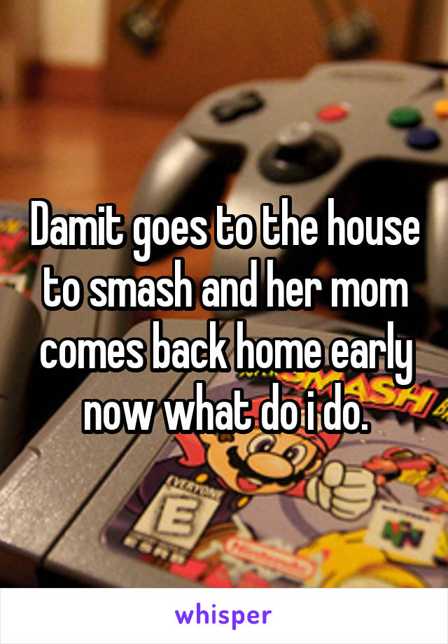 Damit goes to the house to smash and her mom comes back home early now what do i do.