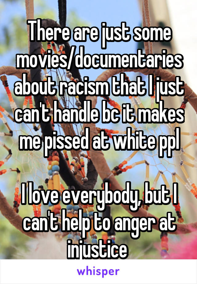 There are just some movies/documentaries about racism that I just can't handle bc it makes me pissed at white ppl

I love everybody, but I can't help to anger at injustice 