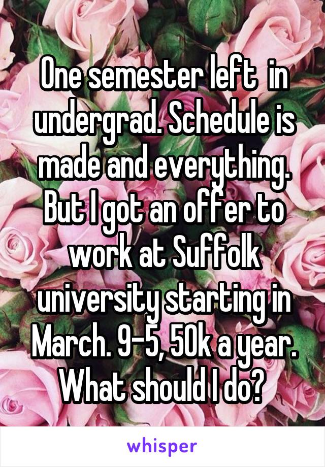 One semester left  in undergrad. Schedule is made and everything. But I got an offer to work at Suffolk university starting in March. 9-5, 50k a year. What should I do? 