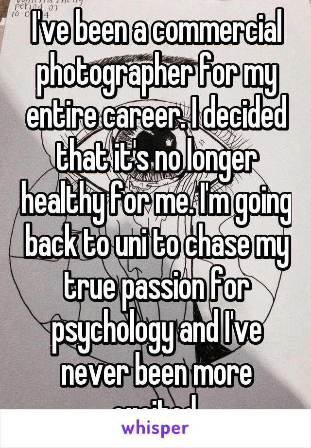 I've been a commercial photographer for my entire career. I decided that it's no longer healthy for me. I'm going back to uni to chase my true passion for psychology and I've never been more excited.