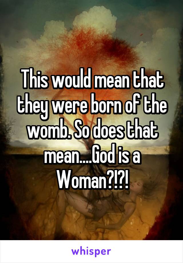 This would mean that they were born of the womb. So does that mean....God is a Woman?!?!