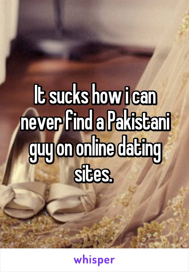 It sucks how i can never find a Pakistani guy on online dating sites. 