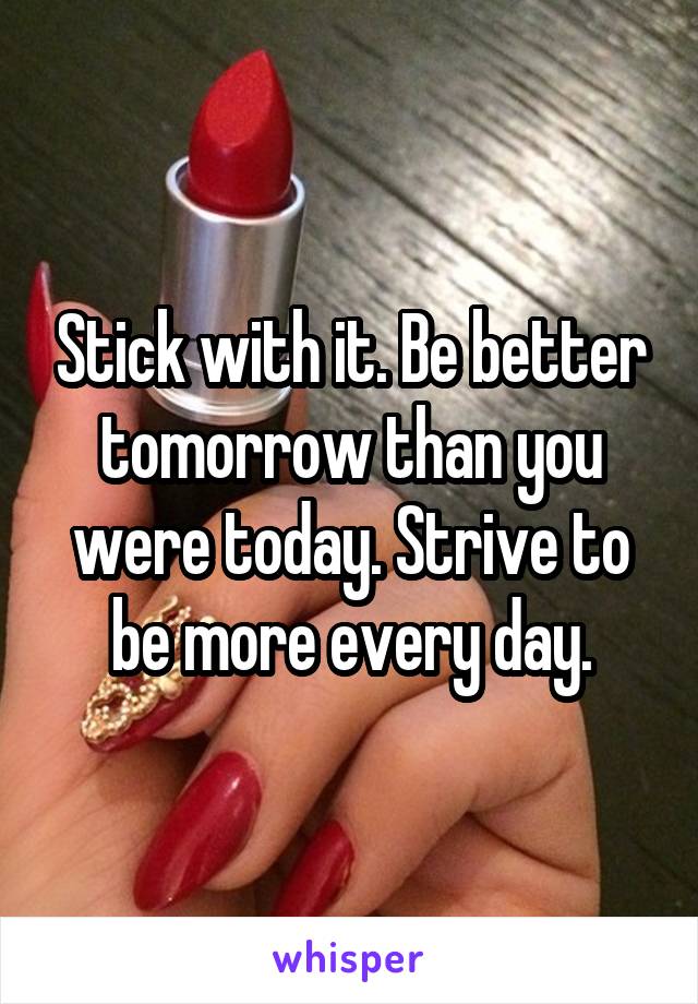 Stick with it. Be better tomorrow than you were today. Strive to be more every day.