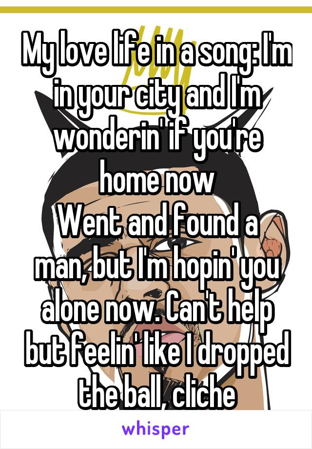 My love life in a song: I'm in your city and I'm wonderin' if you're home now
Went and found a man, but I'm hopin' you alone now. Can't help but feelin' like I dropped the ball, cliche